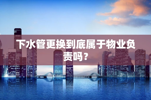 下水管更换到底属于物业负责吗？